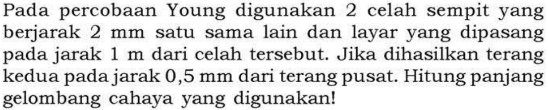 Pada percobaan Young digunakan 2 celah sempit yang berjarak 2 mm satu sama lain dan layar yang dipasang pada jarak 1 m dari celah tersebut. Jika dihasilkan terang kedua pada jarak 0,5 mm dari terang pusat. Hitung panjang gelombang cahaya yang digunakan!