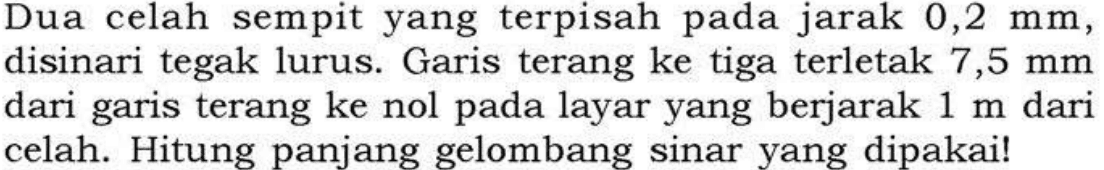 Dua celah sempit yang terpisah pada jarak  0,2 mm, disinari tegak lurus. Garis terang ke tiga terletak  7,5 mm dari garis terang ke nol pada layar yang berjarak 1 m dari celah. Hitung panjang gelombang sinar yang dipakai!