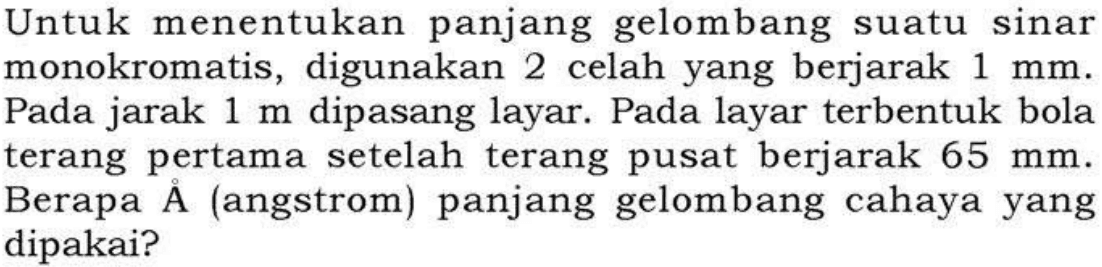 Untuk menentukan panjang gelombang suatu sinar monokromatis, digunakan 2 celah yang berjarak  1 mm . Pada jarak  1 m  dipasang layar. Pada layar terbentuk bola terang pertama setelah terang pusat berjarak  65 mm . Berapa Â (angstrom) panjang gelombang cahaya yang dipakai?