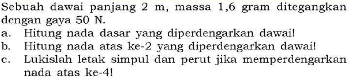 Sebuah dawai panjang 2 m, massa 1,6 gram ditegangkan dengan gaya 50 N. a. Hitung nada dasar yang diperdengarkan dawai! b. Hitung nada atas ke-2 yang diperdengarkan dawai! c. Lukislah letak simpul dan perut jika memperdengarkan nada atas ke-4! 