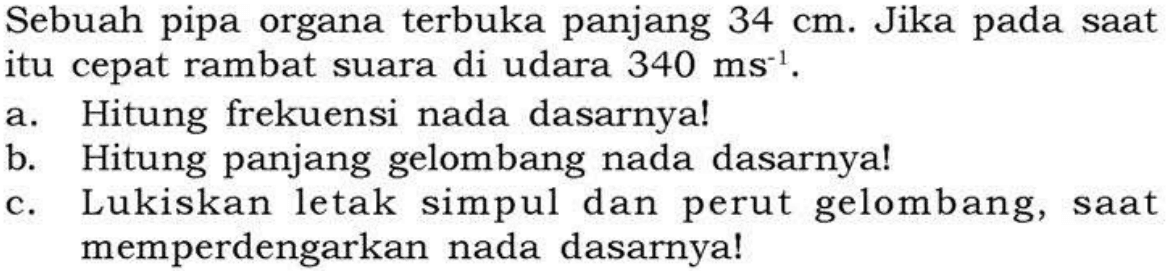 Sebuah pipa organa terbuka panjang  34 cm . Jika pada saat itu cepat rambat suara di udara  340 ms^-1 .a. Hitung frekuensi nada dasarnya!b. Hitung panjang gelombang nada dasarnya!c. Lukiskan letak simpul dan perut gelombang, saat memperdengarkan nada dasarnya!