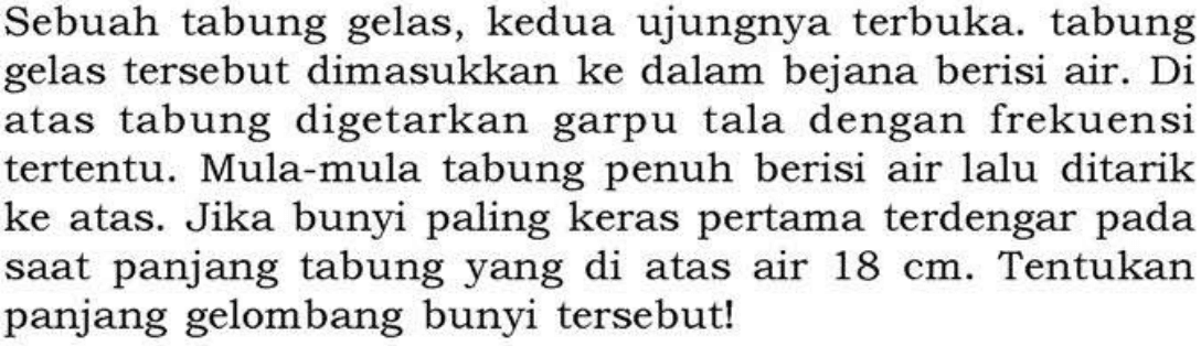 Sebuah tabung gelas, kedua ujungnya terbuka. tabung gelas tersebut dimasukkan ke dalam bejana berisi air. Di atas tabung digetarkan garpu tala dengan frekuensi tertentu. Mula-mula tabung penuh berisi air lalu ditarik ke atas. Jika bunyi paling keras pertama terdengar pada saat panjang tabung yang di atas air 18 cm. Tentukan panjang gelombang bunyi tersebut! 