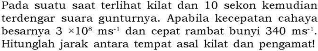 Pada suatu saat terlihat kilat dan 10 sekon kemudian terdengar suara gunturnya. Apabila kecepatan cahaya besarnya 3x10^8 ms^(-1) dan cepat rambat bunyi 340 ms^(-1). Hitunglah jarak antara tempat asal kilat dan pengamat! 