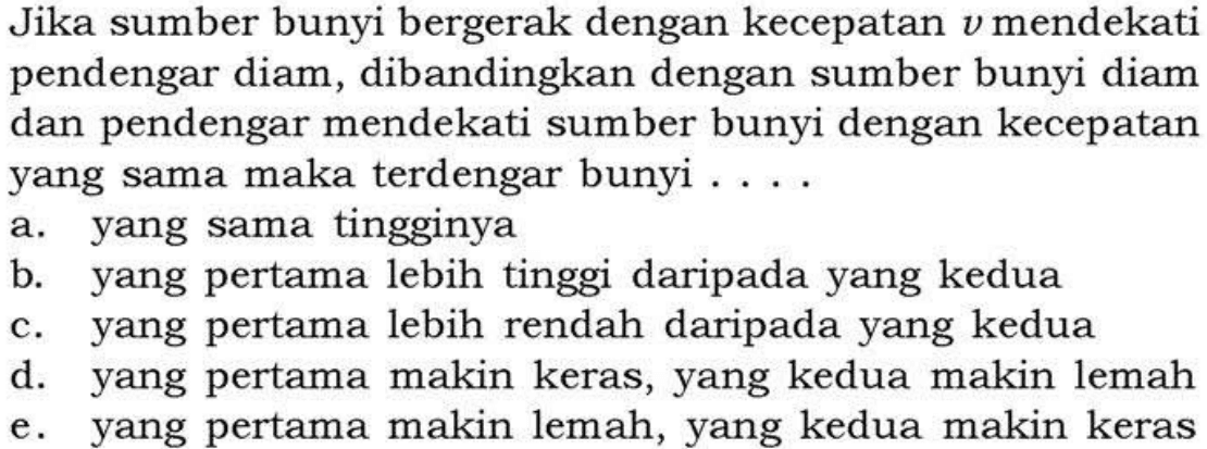 Jika sumber bunyi bergerak dengan kecepatan v mendekati pendengar diam, dibandingkan dengan sumber bunyi diam dan pendengar mendekati sumber bunyi dengan kecepatan yang sama maka terdengar bunyi ....a. yang sama tingginyab. yang pertama lebih tinggi daripada yang keduac. yang pertama lebih rendah daripada yang keduad. yang pertama makin keras, yang kedua makin lemahe. yang pertama makin lemah, yang kedua makin keras 