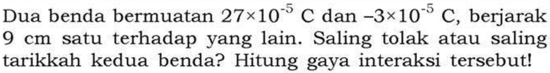 Dua benda bermuatan 27 x 10^(-5) C dan -3 x 10^(-5) C, berjarak 9 cm satu terhadap yang lain. Saling tolak atau saling tarikkah kedua benda? Hitung gaya interaksi tersebut!