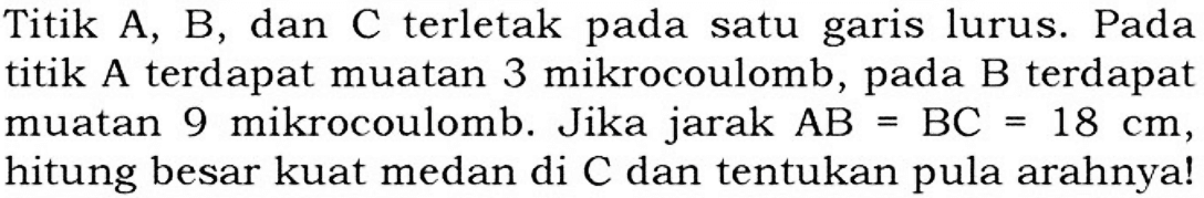 Titik A, B, dan C terletak pada satu garis lurus. Pada titik A terdapat muatan 3 mikrocoulomb, pada B terdapat muatan 9 mikrocoulomb. Jika jarak AB = BC 18 cm, hitung besar kuat medan di C dan tentukan pula arahnya!