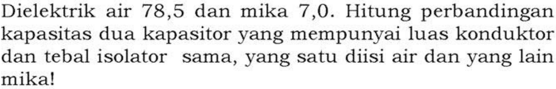 Dielektrik air 78,5 dan mika 7,0. Hitung perbandingan kapasitas dua kapasitor yang mempunyai luas konduktor dan tebal isolator sama, yang satu diisi air dan yang lain mika!