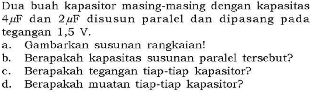 Dua buah kapasitor masing-masing dengan kapasitas 4 mu F dan 2 mu F disusun paralel dan dipasang pada tegangan 1,5 V. a. Gambarkan susunan rangkaian! b. Berapakah kapasitas susunan paralel tersebut? c. Berapakah tegangan tiap-tiap kapasitor? d. Berapakah muatan tiap-tiap kapasitor?