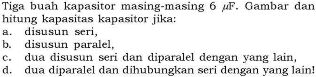 Tiga buah kapasitor masing-masing 6 muF. Gambar dan hitung kapasitas kapasitor jika: a. disusun seri, b disusun paralel, c. dua disusun seri dan diparalel dengan yang lain, d. dua diparalel dan dihubungkan seri dengan yang lain!