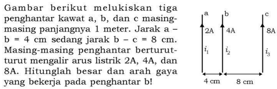 a b c 2A 4A 8A i1 i2 i3 4 cm 8 cm 
Gambar berikut melukiskan tiga penghantar kawat a, b, dan c masing-masing panjangnya 1 meter. Jarak a - b = 4 cm sedang jarak b - c = 8 cm. Masing-masing penghantar berturut-turut mengalir arus listrik 2A, 4A, dan 8A. Hitunglah besar dan arah gaya yang bekerja pada penghantar b!