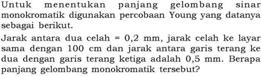 Untuk menentukan panjang gelombang sinar monokromatik digunakan percobaan Young yang datanya sebagai berikut.Jarak antara dua celah=0,2 mm, jarak celah ke layar sama dengan 100 cm dan jarak antara garis terang ke dua dengan garis terang ketiga adalah  0,5 mm. Berapa panjang gelombang monokromatik tersebut?