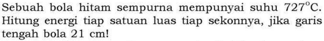 Sebuah bola hitam sempurna mempunyai suhu 727 C. Hitung energi tiap satuan luas tiap sekonnya, jika garis tengah bola 21 cm !