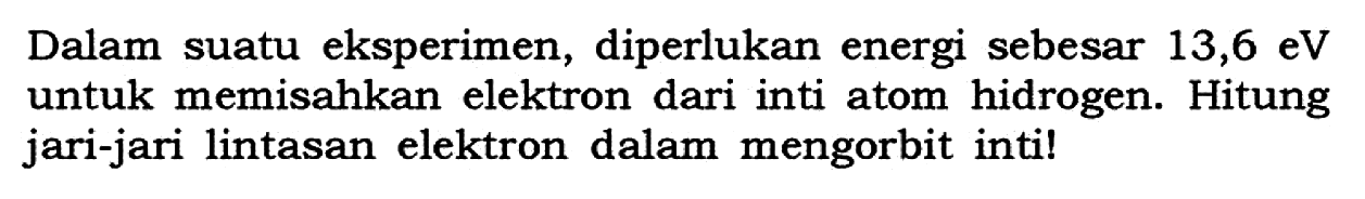 Dalam suatu eksperimen, diperlukan energi sebesar 13,6 eV  untuk memisahkan elektron dari inti atom hidrogen. Hitung jari-jari lintasan elektron dalam mengorbit inti!