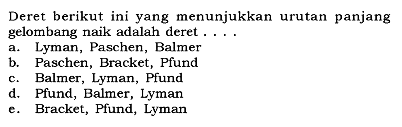 Deret berikut ini yang menunjukkan urutan panjang gelombang naik adalah deret .... a. Lyman, Paschen, Balmer b. Paschen, Bracket, Pfund c. Balmer, Lyman, Pfund d. Pfund, Balmer, Lyman e. Bracket, Pfund, Lyman 