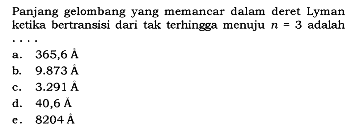 Panjang gelombang yang memancar dalam deret Lyman ketika bertransisi dari tak terhingga menuju  n=3  adalah ...
a.  365,6 AA 
b.  9.873 AA 
c.  3.291 AA 
d.  40,6 AA 
e.  8204 AA 