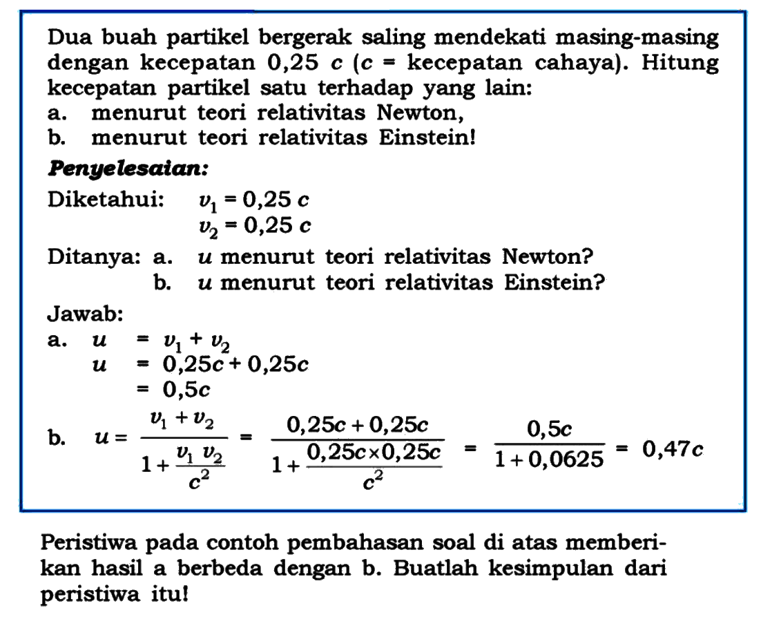 Dua buah partikel bergerak saling mendekati masing-masing dengan kecepatan  0,25 c  (  c=  kecepatan cahaya). Hitung kecepatan partikel satu terhadap yang lain:
a. menurut teori relativitas Newton,
b. menurut teori relativitas Einstein!
Penyelesaian:
Diketahui:   v1=0,25 c   v2=0,25 c 
Ditanya: a. u menurut teori relativitas Newton?
b.  u  menurut teori relativitas Einstein?
Jawab:
a.  begin{aligned) u =v1+v2  u =0,25 c+0,25 c 
 begin{aligned) u =0,25 c  =0,5 c
b.  u=(v1+v2)/(1+(v1 v2)/(c^2))=(0,25 c+0,25 c)/(1+(0,25 c x 0,25 c)/(c^2))=(0,5 c)/(1+0,0625)=0,47 c 
Peristiwa pada contoh pembahasan soal di atas memberikan hasil a berbeda dengan b. Buatlah kesimpulan dari peristiwa itu!