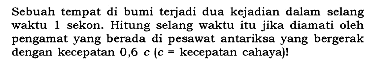 Sebuah tempat di bumi terjadi dua kejadian dalam selang waktu 1 sekon. Hitung selang waktu itu jika diamati oleh pengamat yang berada di pesawat antariksa yang bergerak dengan kecepatan  0,6 c(c=  kecepatan cahaya)!