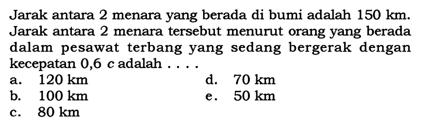 Jarak antara 2 menara yang berada di bumi adalah 150 km. Jarak antara 2 menara tersebut menurut orang yang berada dalam pesawat terbang yang sedang bergerak dengan kecepatan  0,6 c  adalah  .... 