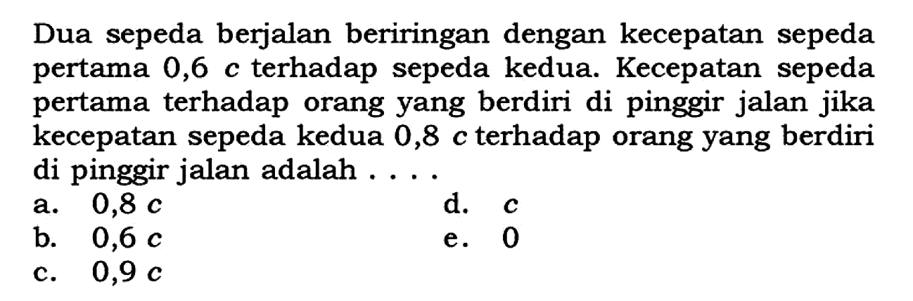 Dua sepeda berjalan beriringan dengan kecepatan sepeda pertama 0,6 c terhadap sepeda kedua. Kecepatan sepeda pertama terhadap orang yang berdiri di pinggir jalan jika kecepatan sepeda kedua 0,8 c terhadap orang yang berdiri di pinggir jalan adalah ....