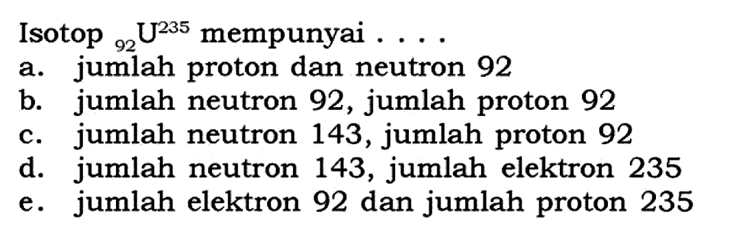 Isotop 92 U^235 mempunyai .... a. jumlah proton dan neutron 92 b. jumlah neutron 92, jumlah proton 92 c. jumlah neutron 143, jumlah proton 92 d. jumlah neutron 143, jumlah elektron 235 e. jumlah elektron 92 dan jumlah proton 235 