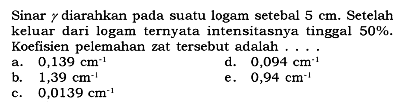 Sinar  gamma  diarahkan pada suatu logam setebal  5 cm . Setelah keluar dari logam ternyata intensitasnya tinggal  50% . Koefisien pelemahan zat tersebut adalah ....