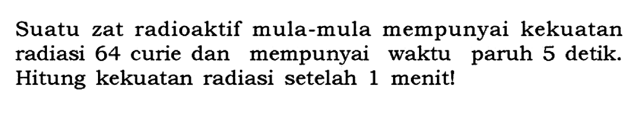 Suatu zat radioaktif mula-mula mempunyai kekuatan radiasi 64 curie dan mempunyai waktu paruh 5 detik. Hitung kekuatan radiasi setelah 1 menit!