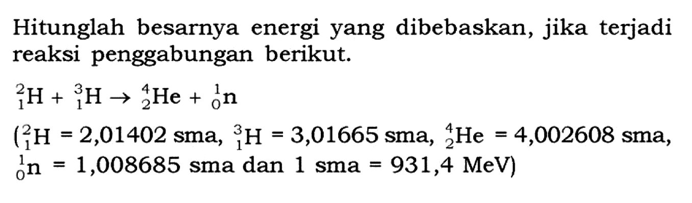 Hitunglah besarnya energi yang dibebaskan, jika terjadi reaksi penggabungan berikut.2 1 H+ 3 1 H -> 4 2 He+ 1 0 n (2 1 H=2,01402 sma, 3 1 H=3,01665 sma, 4 2 He=4,002608 sma, 1 0 n=1,008685 sma dan 1 sma=931,4 MeV)