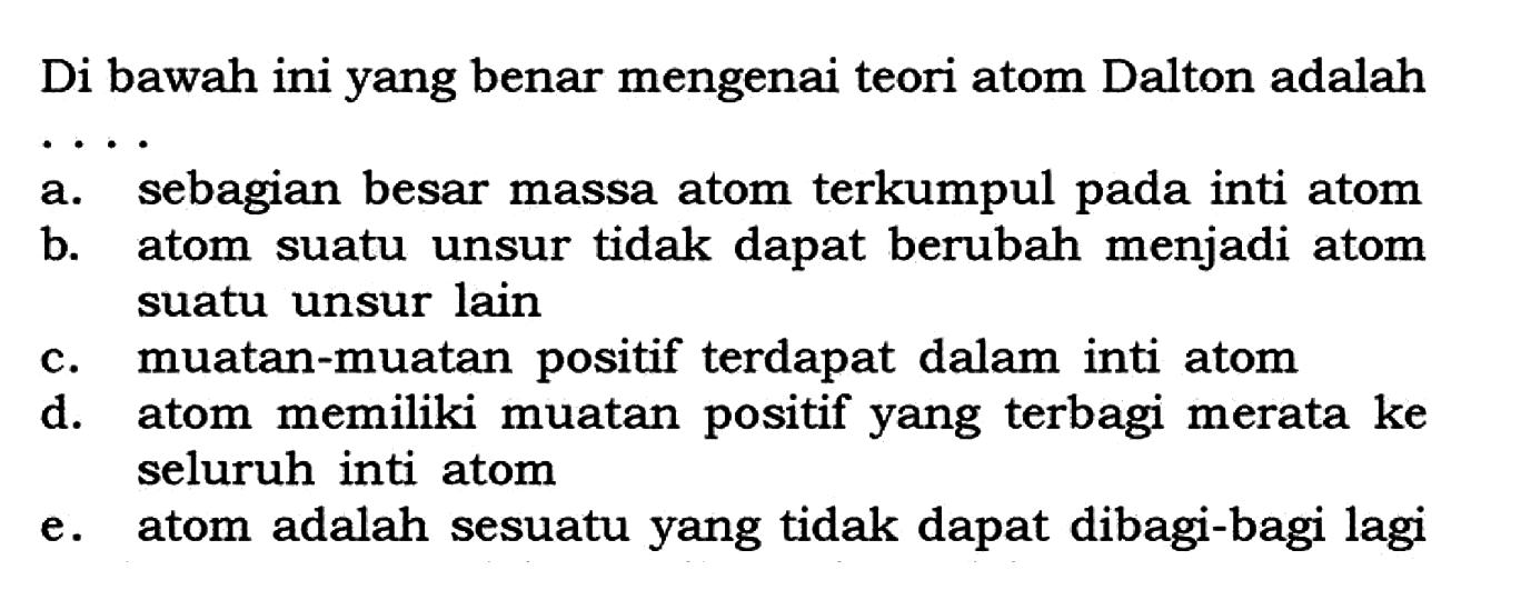 Di bawah ini yang benar mengenai teori atom Dalton adalah... a. sebagian besar massa atom terkumpul pada inti atom b. atom suatu unsur tidak dapat berubah menjadi atom suatu unsur lain c. muatan-muatan positif terdapat dalam inti atom d. atom memiliki muatan positif yang terbagi merata ke seluruh inti atom e. atom adalah sesuatu yang tidak dapat dibagi-bagi lagi