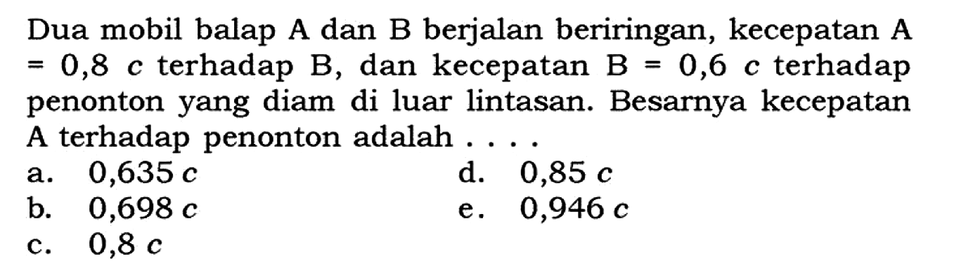 Dua mobil balap A dan B berjalan beriringan, kecepatan A=0,8 c terhadap B, dan kecepatan B=0,6 c terhadap penonton yang diam di luar lintasan. Besarnya kecepatan A terhadap penonton adalah....
