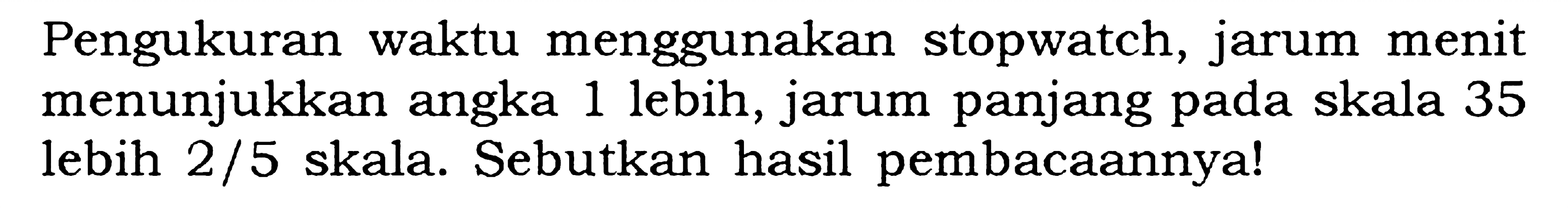 Pengukuran waktu menggunakan stopwatch, jarum menit menunjukkan angka 1 lebih, jarum panjang pada skala 35 lebih 2/5 skala. Sebutkan hasil pembacaannya!