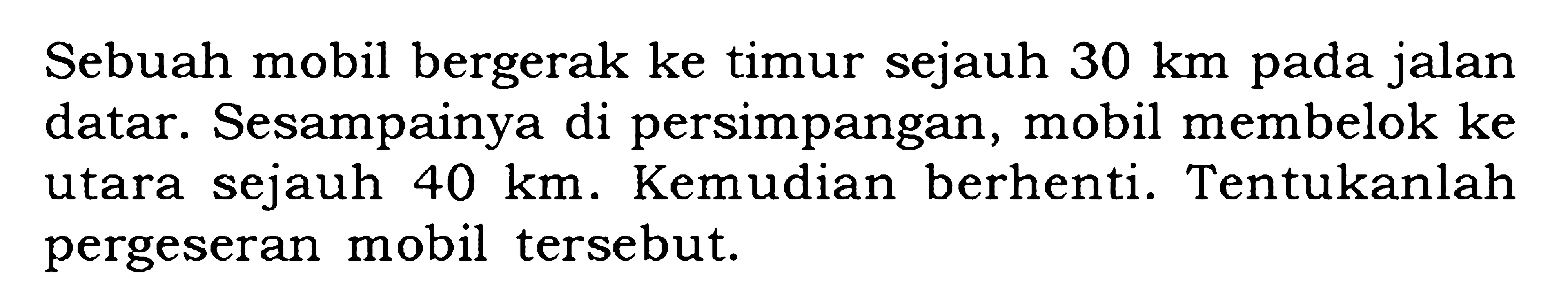 Sebuah mobil bergerak ke timur sejauh 30 km pada jalan datar. Sesampainya di persimpangan, mobil membelok ke utara sejauh 40 km. Kemudian berhenti. Tentukanlah pergeseran mobil tersebut.