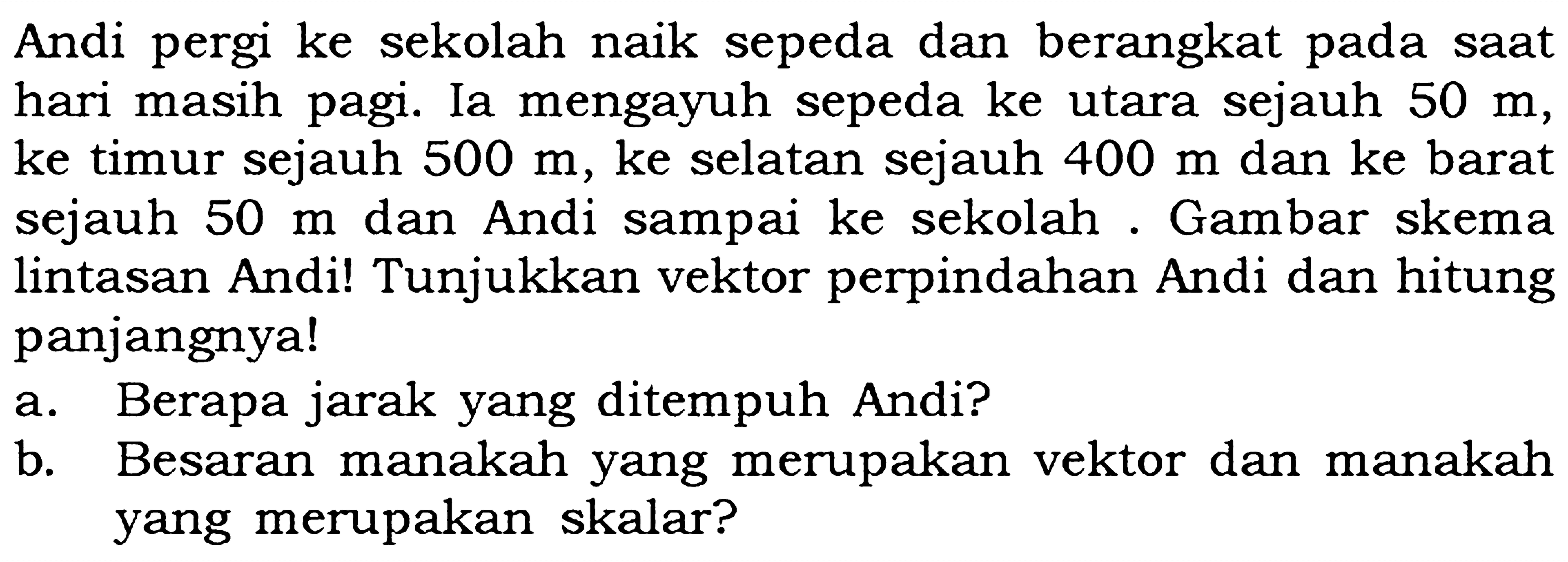 Andi pergi ke sekolah naik sepeda dan berangkat pada saat hari masih pagi. Ia mengayuh sepeda ke utara sejauh 50 m, ke timur sejauh 500 m, ke selatan sejauh 400 m dan ke barat sejauh 50 m dan Andi sampai ke sekolah. Gambar skema lintasan Andi! Tunjukkan vektor perpindahan Andi dan hitung panjangnya!
a. Berapa jarak yang ditempuh Andi? b. Besaran manakah yang merupakan vektor dan manakah yang merupakan skalar?