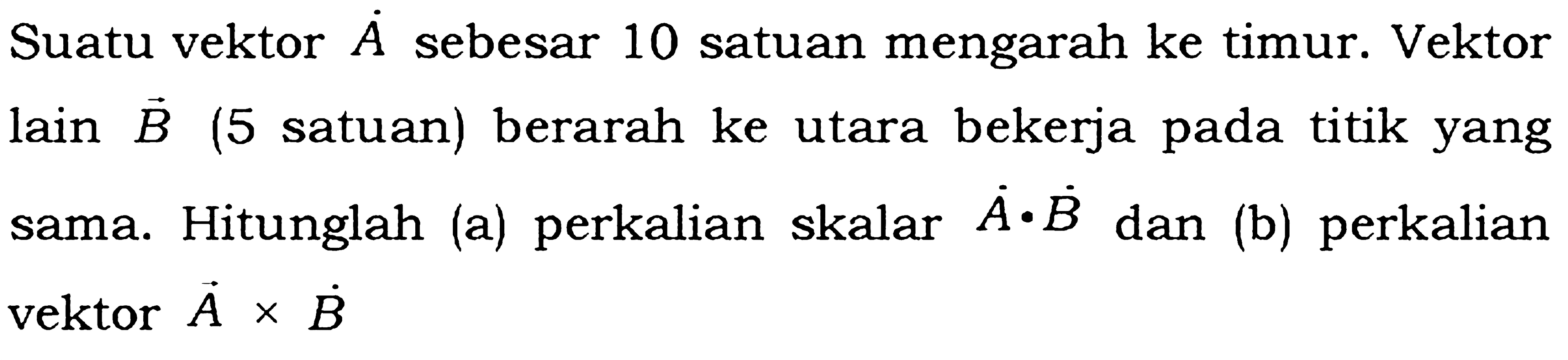 Suatu vektor A sebesar 10 satuan mengarah ke timur. Vektor lain B (5 satuan) berarah ke utara bekerja pada titik yang sama. Hitunglah (a) perkalian skalar A.B dan (b) perkalian vektor A x B