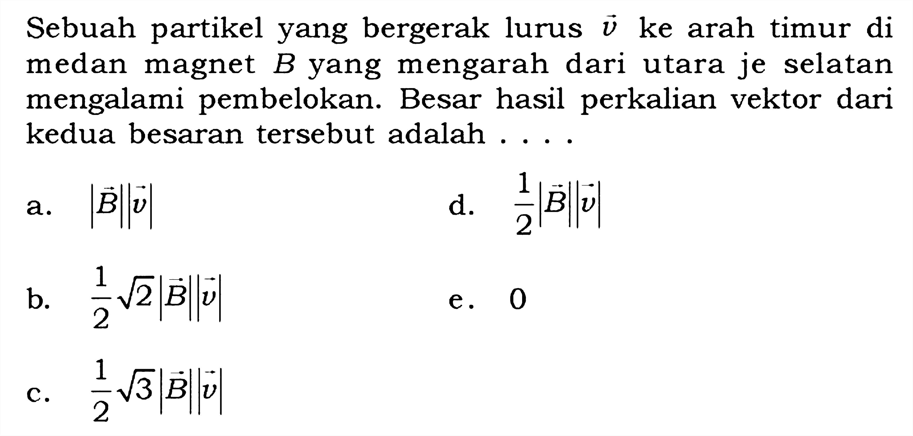 Sebuah partikel yang bergerak lurus v ke arah timur di medan magnet B yang mengarah dari utara ke selatan mengalami pembelokan. Besar hasil perkalian vektor dari kedua besaran tersebut adalah ....