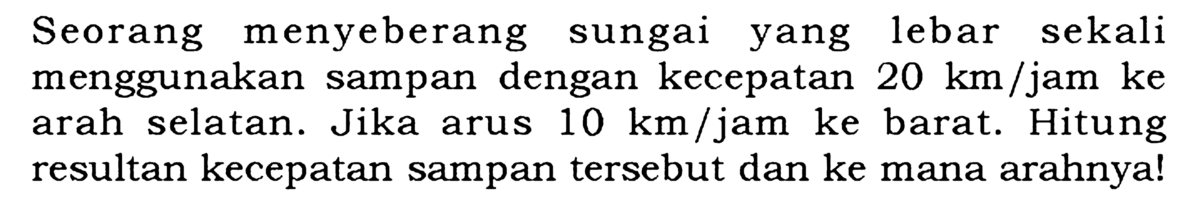 Seorang menyeberang sungai yang lebar sekali menggunakan sampan dengan kecepatan 20 km/jam ke arah selatan. Jika arus 10 km/jam ke barat. Hitung resultan kecepatan sampan tersebut dan ke mana arahnya!