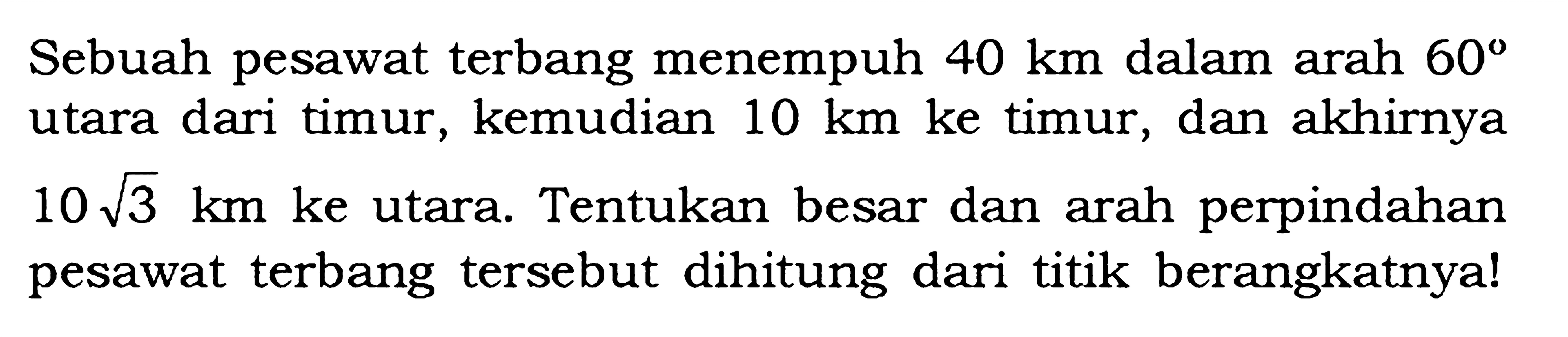 Sebuah pesawat terbang menempuh 40 km dalam arah 60 utara dari timur, kemudian 10 km ke timur, dan akhirnya 10 akar(3) km ke utara. Tentukan besar dan arah perpindahan pesawat terbang tersebut dihitung dari titik berangkatnya!