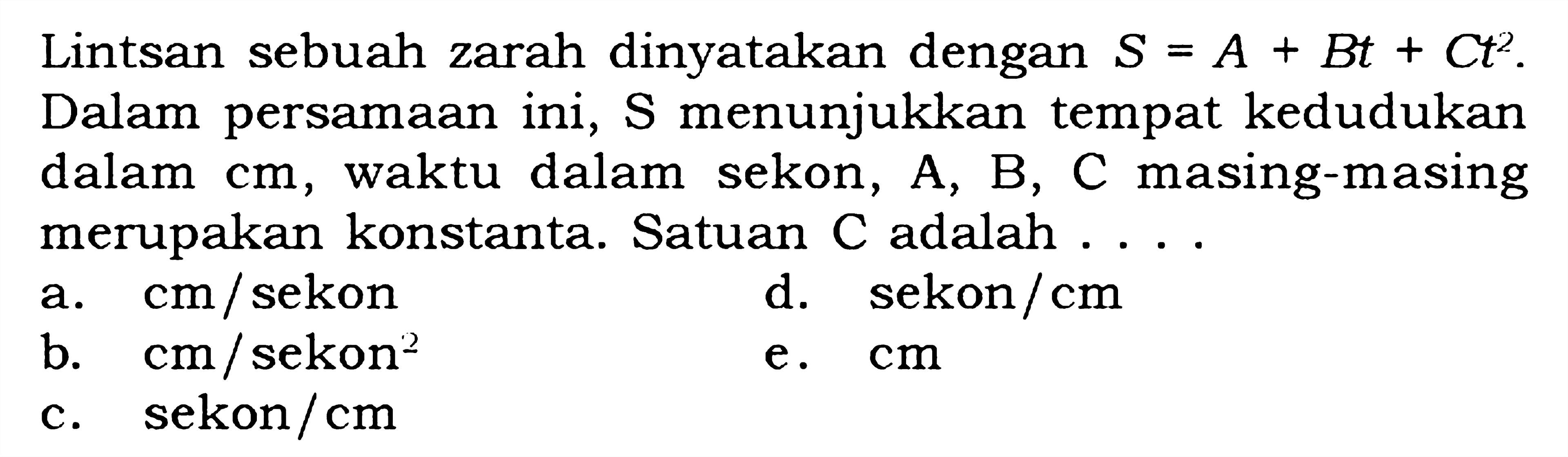 Lintsan sebuah zarah dinyatakan dengan S = A + Bt + Ct^2. Dalam persamaan ini, S menunjukkan tempat kedudukan dalam cm, waktu dalam sekon, A, B, C masing-masing merupakan konstanta. Satuan C adalah....