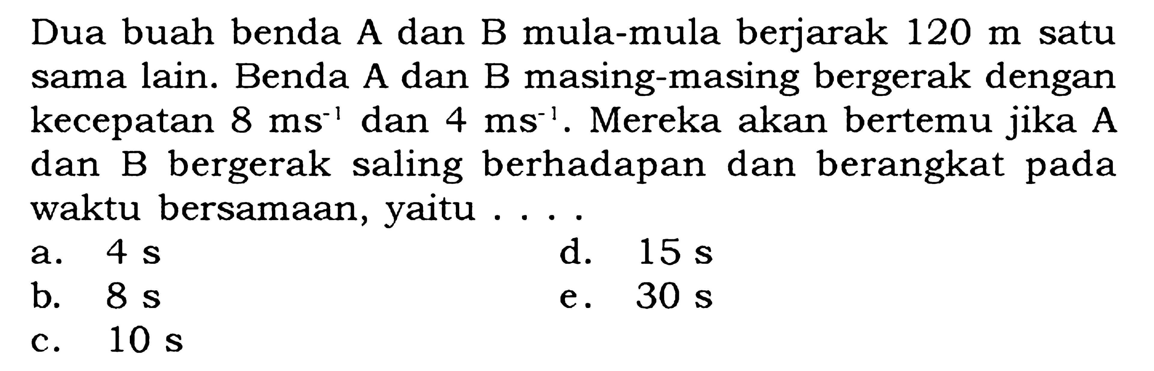 Dua buah benda A dan B mula-mula berjarak 120 m satu sama lain. Benda A dan B masing-masing bergerak dengan kecepatan 8ms^-1 dan 4 ms^-1. Mereka akan bertemu jika A dan B bergerak saling berhadapan dan berangkat pada waktu bersamaan, yaitu ....