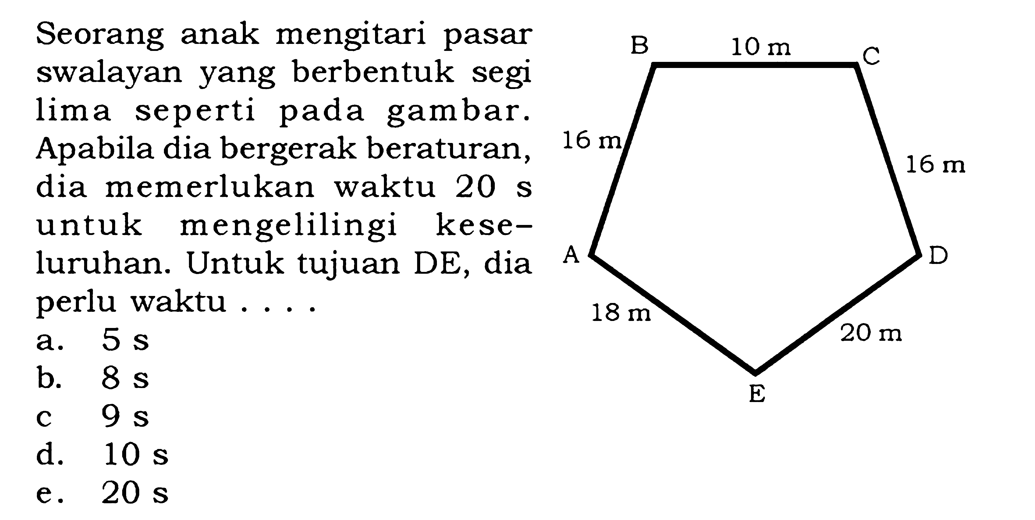 Seorang anak mengitari pasar swalyan yang berbentuk segi lima seperti pada gambar. Apabila dia bergerak beraturan, dia memerlukan waktu 20 s untuk mengelilingi keseluruhan. Untuk tujuan DE, dia perlu waktu ....