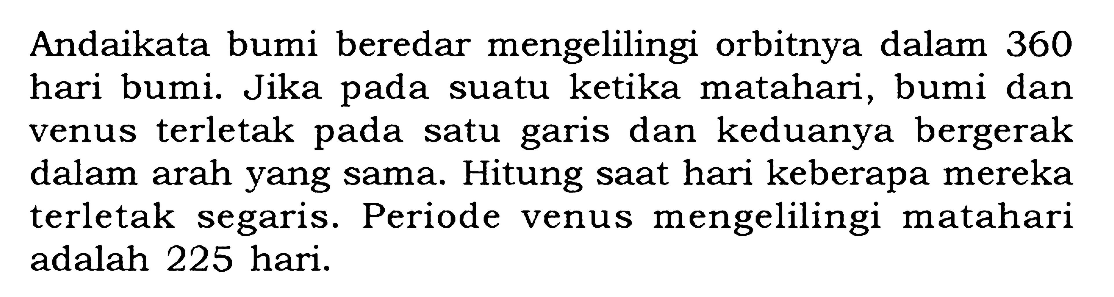 Andaikata bumi beredar mengelilingi orbitnya dalam 360 hari bumi. Jika pada suatu ketika matahari, bumi dan venus terletak pada satu garis dan keduanya bergerak dalam arah yang sama. Hitung saat hari keberapa mereka terletak segaris. Periode venus mengelilingi matahari adalah 225 hari.