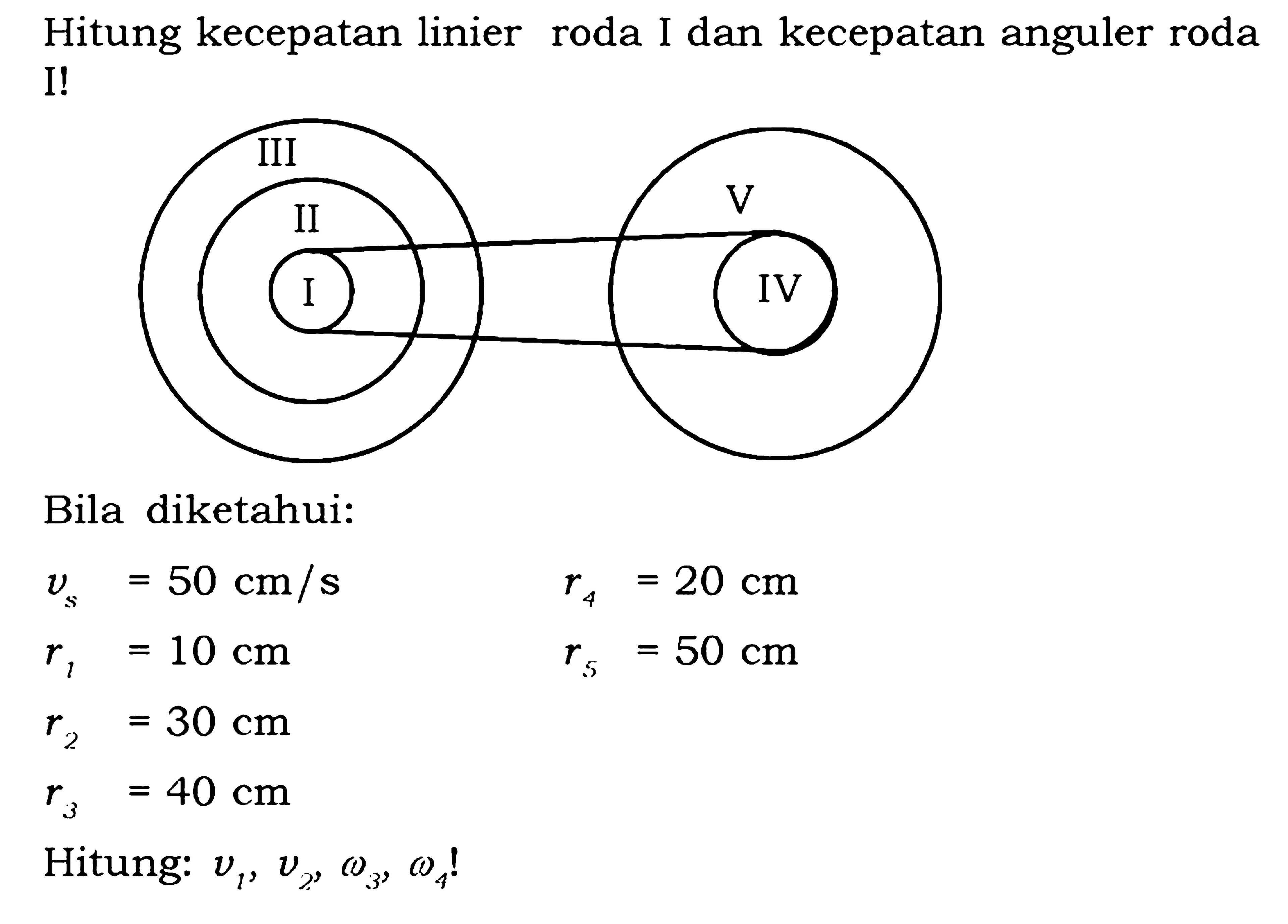 Hitung kecepatan linier roda I dan kecepatan anguler roda I!
I II III IV V 
Bila diketahui:
vs = 50 cm/s  r4=20 cm 
r1 =10 cm        r5=50 cm 
r2=30 cm  
r3=40 cm 

Hitung:  v1, v2, omega 3, omega 4  !