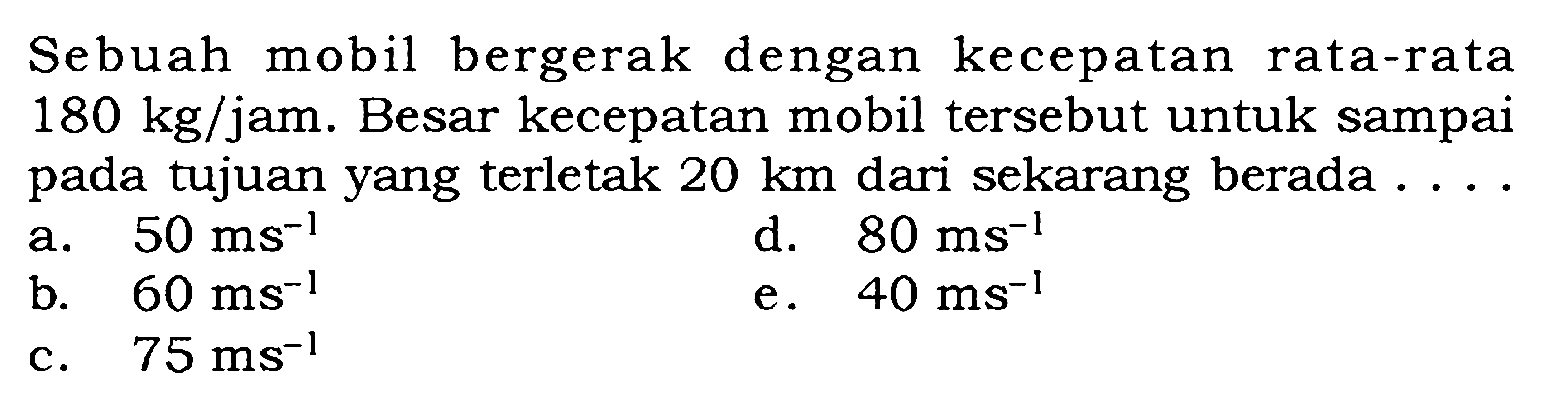 Sebuah mobil bergerak dengan kecepatan rata-rata 180 kg/jam. Besar kecepatan mobil tersebut untuk sampai pada tujuan yang terletak 20 km dari sekarang berada ....