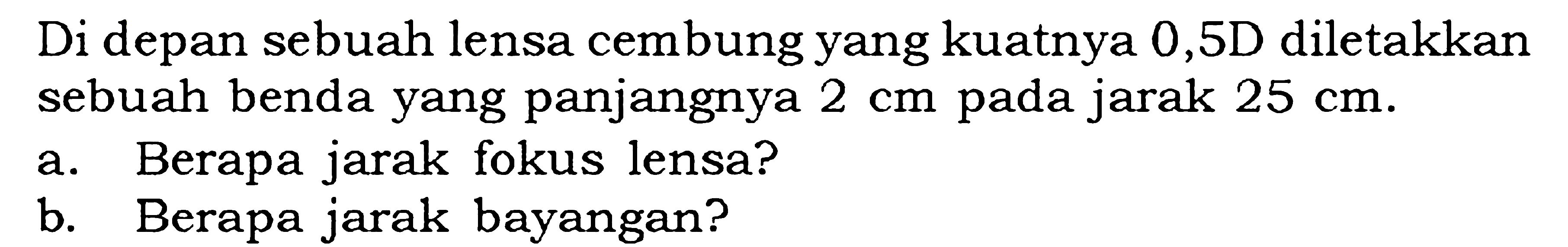 Di depan sebuah lensa cembung yang kuatnya 0,5 D diletakkan sebuah benda yang panjangnya 2 cm pada jarak  25 cm .a. Berapa jarak fokus lensa?b. Berapa jarak bayangan?