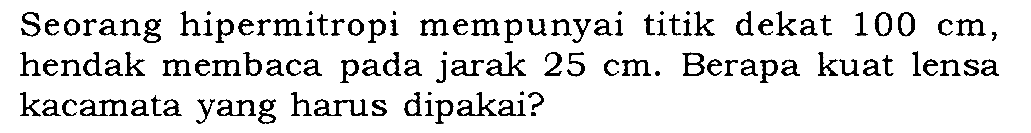 Seorang hipermitropi mempunyai titik dekat 100 cm, hendak membaca pada jarak 25 cm. Berapa kuat lensa kacamata yang harus dipakai?