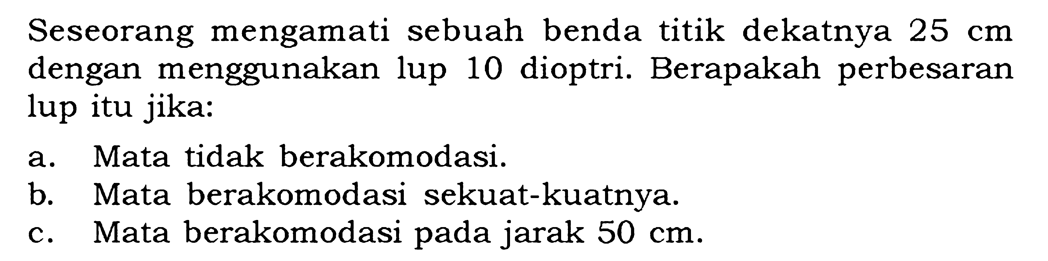 Seseorang mengamati sebuah benda titik dekatnya  25 cm  dengan menggunakan lup 10 dioptri. Berapakah perbesaran lup itu jika:a. Mata tidak berakomodasi.b. Mata berakomodasi sekuat-kuatnya.c. Mata berakomodasi pada jarak  50 cm .