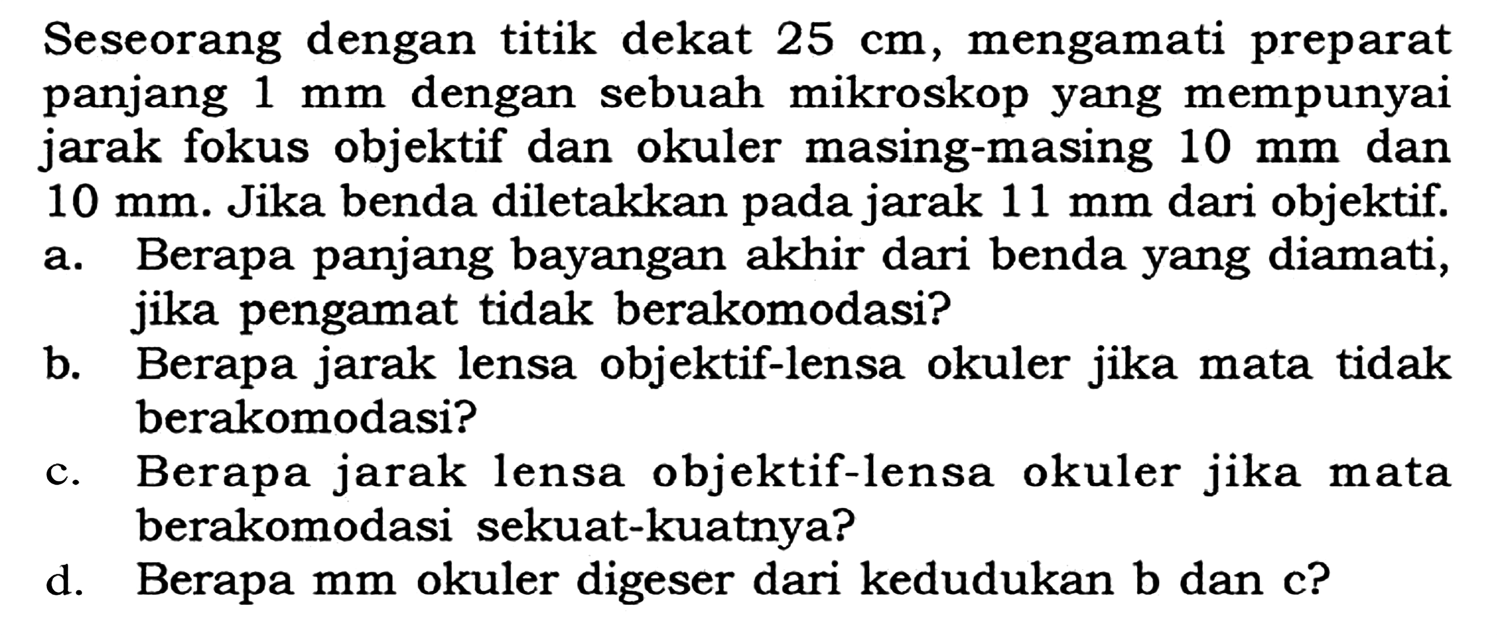 Seseorang dengan titik dekat  25 cm, mengamati preparat panjang 1 mm  dengan sebuah mikroskop yang mempunyai jarak fokus objektif dan okuler masing-masing  10 mm dan 10 mm. Jika benda diletakkan pada jarak 11 mm dari objektif. a. Berapa panjang bayangan akhir dari benda yang diamati, jika pengamat tidak berakomodasi? b. Berapa jarak lensa objektif-lensa okuler jika mata tidak berakomodasi? c. Berapa jarak lensa objektif-lensa okuler jika mata berakomodasi sekuat-kuatnya? d. Berapa mm okuler digeser dari kedudukan b dan c? 