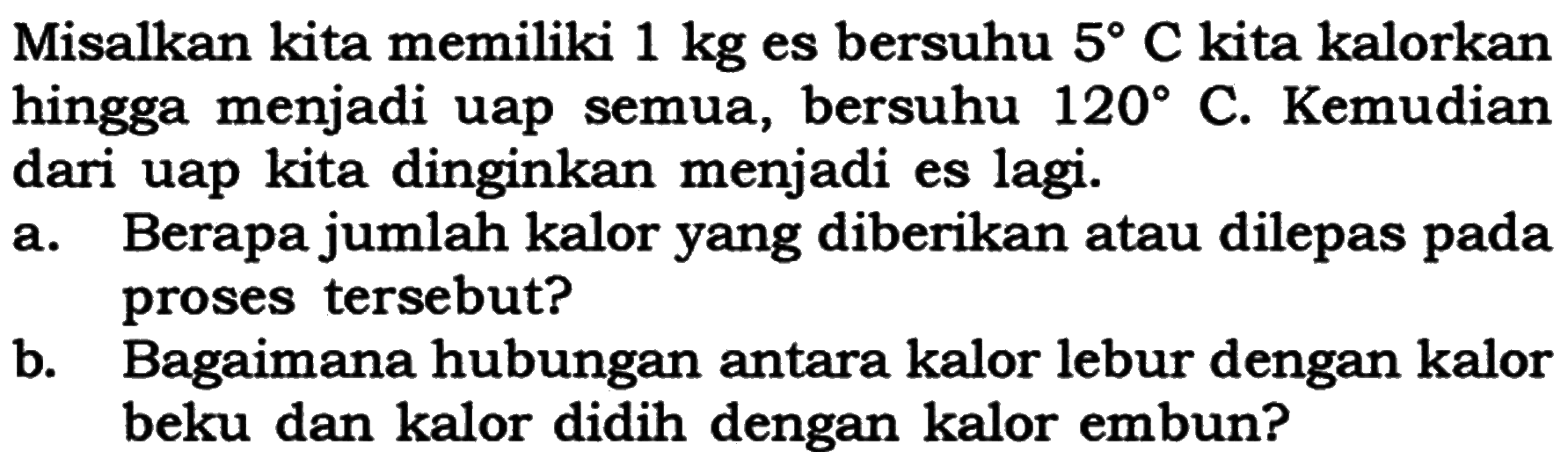 Misalkan kita memiliki 1 kg es bersuhu 5 C kita kalorkan hingga menjadi uap semua, bersuhu 120 C. Kemudian dari uap kita dinginkan menjadi es lagi.
a. Berapa jumlah kalor yang diberikan atau dilepas pada proses tersebut?
b. Bagaimana hubungan antara kalor lebur dengan kalor beku dan kalor didih dengan kalor embun?