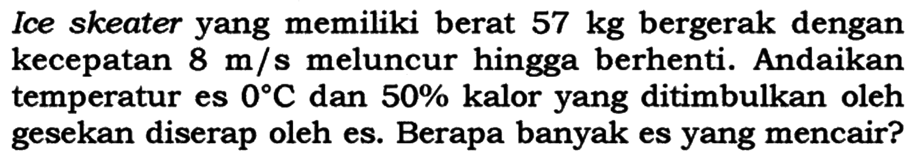 Ice skeater yang memiliki berat  57 kg  bergerak dengan kecepatan  8 m/s meluncur hingga berhenti. Andaikan temperatur es 0 C dan 50 %  kalor yang ditimbulkan oleh gesekan diserap oleh es. Berapa banyak es yang mencair?