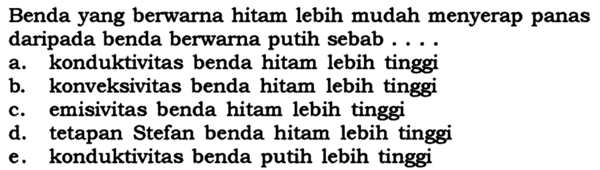 Benda yang berwarna hitam lebih mudah menyerap panas daripada benda berwarna putih sebab .... a. konduktivitas benda hitam lebih tinggi b. konveksivitas benda hitam lebih tinggi c. emisivitas benda hitam lebih tinggi d. tetapan Stefan benda hitam lebih tinggi e. konduktivitas benda putih lebih tinggi