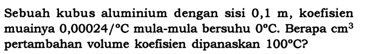 Sebuah kubus aluminium dengan sisi  0,1 m , koefisien muainya  0,00024/C mula-mula bersuhu 0 C . Berapa cm^3 pertambahan volume koefisien dipanaskan 100 C ?